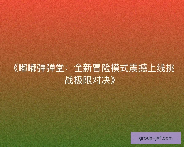 《嘟嘟弹弹堂：全新冒险模式震撼上线挑战极限对决》