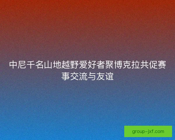 中尼千名山地越野爱好者聚博克拉共促赛事交流与友谊